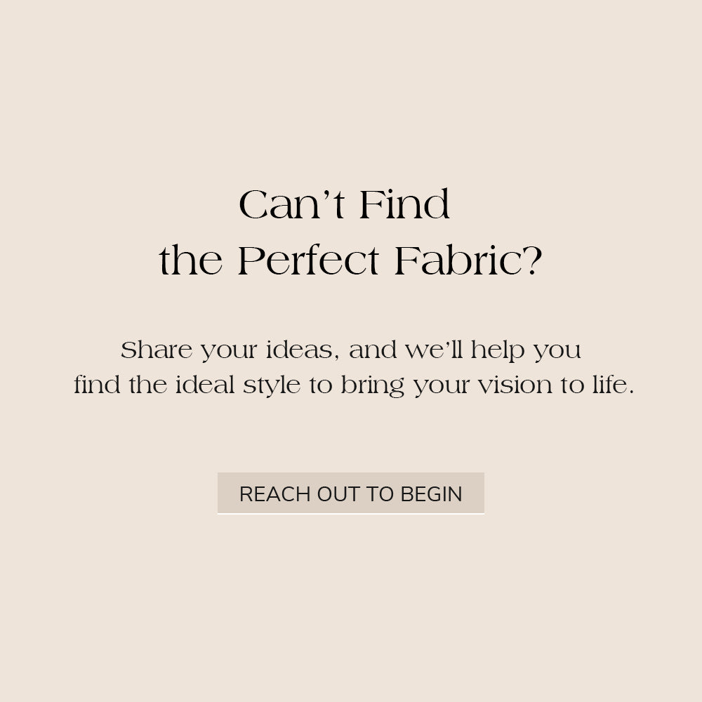 Can't find the perfect fabric? Share your ideas, and we’ll help you find the ideal style to bring your vision to life. Reach out to begin.